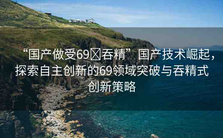“國產(chǎn)做受69?吞精”國產(chǎn)技術(shù)崛起，探索自主創(chuàng)新的69領(lǐng)域突破與吞精式創(chuàng)新策略