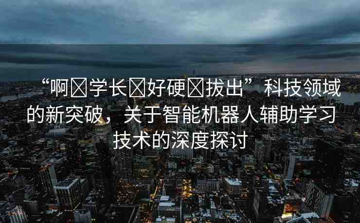 “啊?學(xué)長?好硬?拔出”科技領(lǐng)域的新突破，關(guān)于智能機(jī)器人輔助學(xué)習(xí)技術(shù)的深度探討