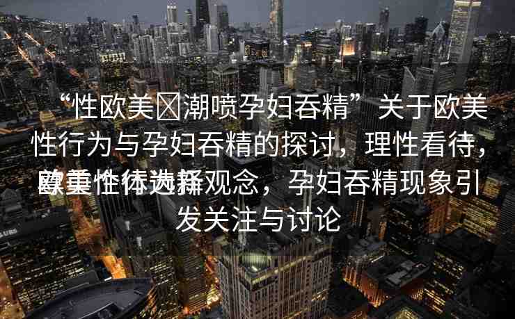 “性歐美?潮噴孕婦吞精”關(guān)于歐美性行為與孕婦吞精的探討，理性看待，尊重個體選擇
歐美性行為新觀念，孕婦吞精現(xiàn)象引發(fā)關(guān)注與討論