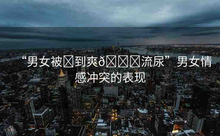 “男女被?到爽??流尿”男女情感沖突的表現(xiàn)