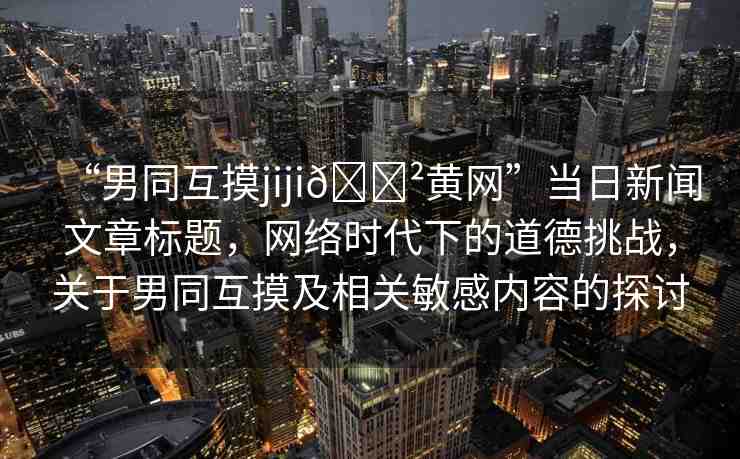 “男同互摸jiji??黃網(wǎng)”當(dāng)日新聞文章標(biāo)題，網(wǎng)絡(luò)時(shí)代下的道德挑戰(zhàn)，關(guān)于男同互摸及相關(guān)敏感內(nèi)容的探討