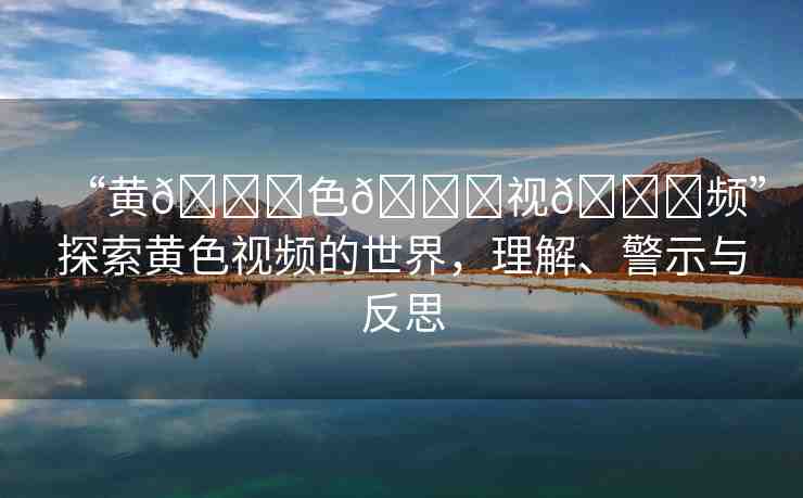 “黃??色??視??頻”探索黃色視頻的世界，理解、警示與反思