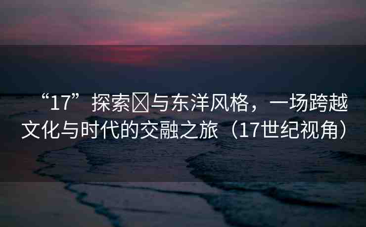 “17”探索?與東洋風格，一場跨越文化與時代的交融之旅（17世紀視角）