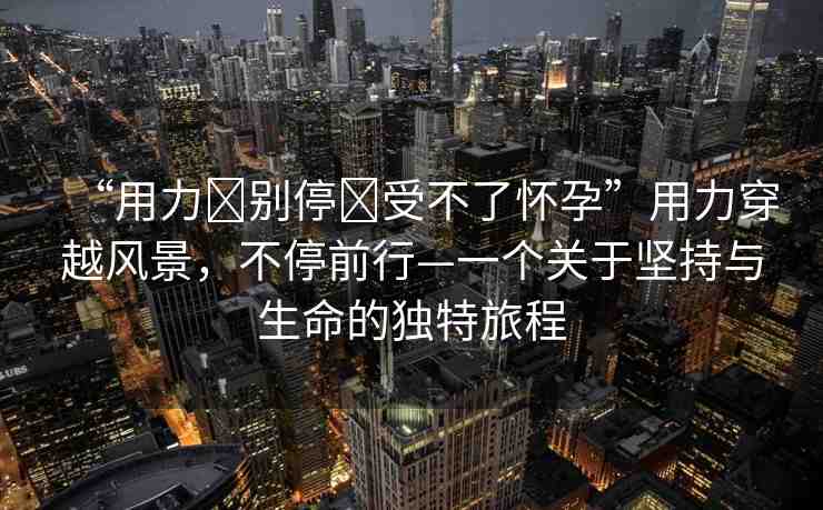 “用力?別停?受不了懷孕”用力穿越風(fēng)景，不停前行—一個關(guān)于堅持與生命的獨特旅程