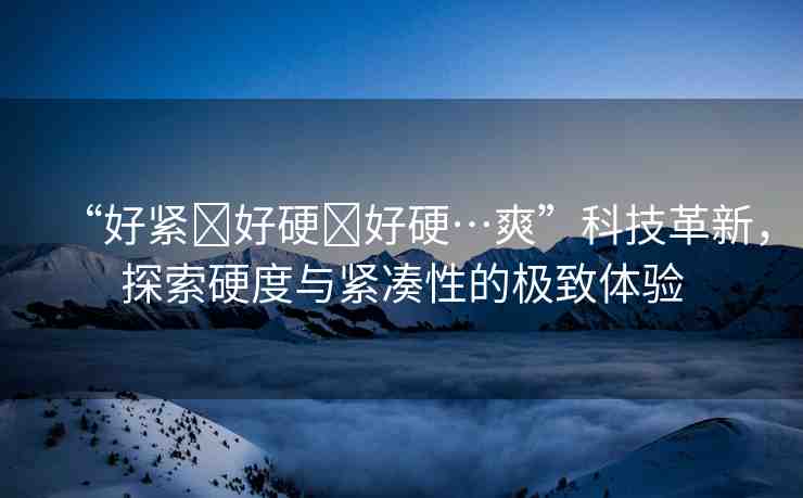 “好緊?好硬?好硬…爽”科技革新，探索硬度與緊湊性的極致體驗