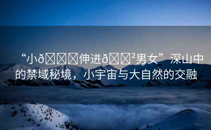 “小??伸進??男女”深山中的禁域秘境，小宇宙與大自然的交融