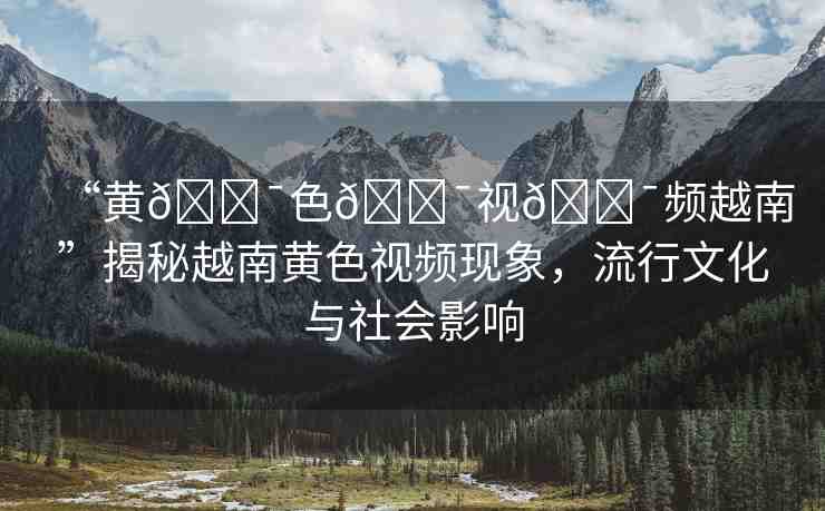 “黃??色??視??頻越南”揭秘越南黃色視頻現(xiàn)象，流行文化與社會(huì)影響