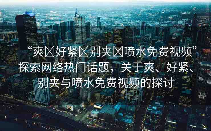 “爽?好緊?別夾?噴水免費(fèi)視頻”探索網(wǎng)絡(luò)熱門話題，關(guān)于爽、好緊、別夾與噴水免費(fèi)視頻的探討