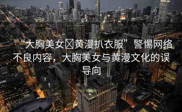 “大胸美女?黃漫扒衣服”警惕網(wǎng)絡(luò)不良內(nèi)容，大胸美女與黃漫文化的誤導(dǎo)向