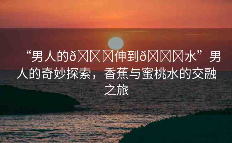 “男人的??伸到??水”男人的奇妙探索，香蕉與蜜桃水的交融之旅