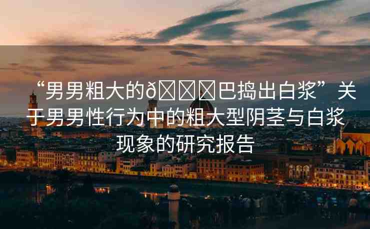 “男男粗大的??巴搗出白漿”關(guān)于男男性行為中的粗大型陰莖與白漿現(xiàn)象的研究報告