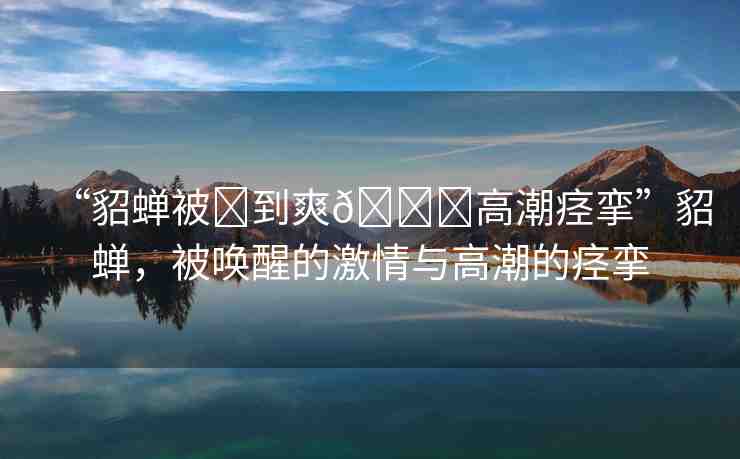 “貂蟬被?到爽??高潮痙攣”貂蟬，被喚醒的激情與高潮的痙攣