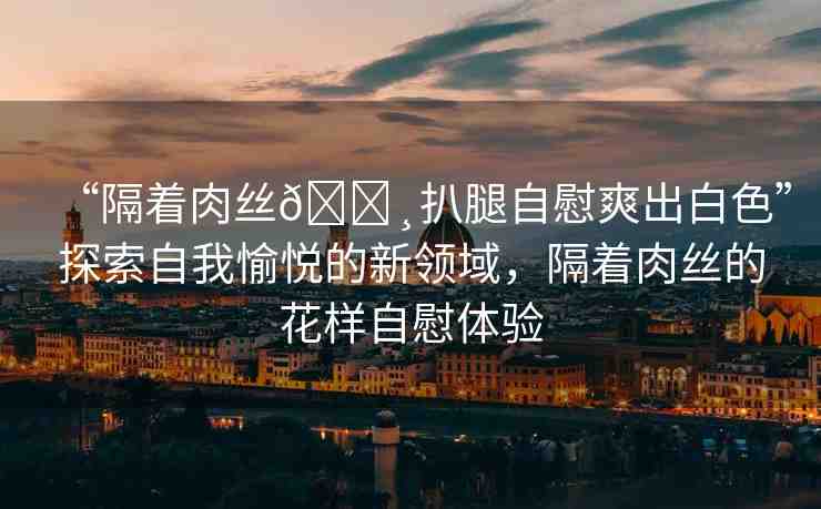 “隔著肉絲??扒腿自慰爽出白色”探索自我愉悅的新領(lǐng)域，隔著肉絲的花樣自慰體驗(yàn)