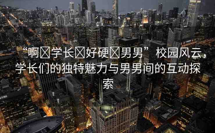 “啊?學(xué)長(zhǎng)?好硬?男男”校園風(fēng)云，學(xué)長(zhǎng)們的獨(dú)特魅力與男男間的互動(dòng)探索
