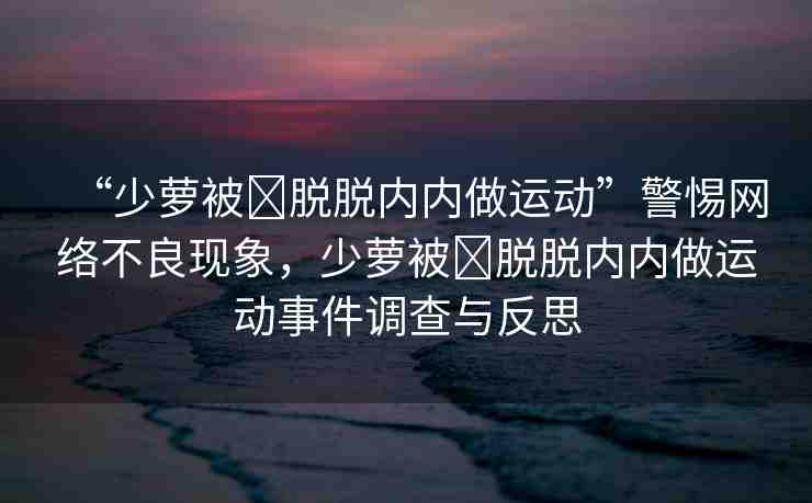 “少蘿被?脫脫內(nèi)內(nèi)做運(yùn)動(dòng)”警惕網(wǎng)絡(luò)不良現(xiàn)象，少蘿被?脫脫內(nèi)內(nèi)做運(yùn)動(dòng)事件調(diào)查與反思