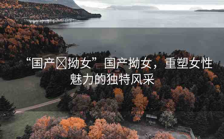 “國產(chǎn)?拗女”國產(chǎn)拗女，重塑女性魅力的獨(dú)特風(fēng)采