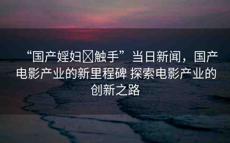 “國產(chǎn)婬婦?觸手”當(dāng)日新聞，國產(chǎn)電影產(chǎn)業(yè)的新里程碑 探索電影產(chǎn)業(yè)的創(chuàng)新之路