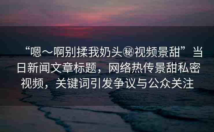 “嗯～啊別揉我奶頭秘視頻景甜”當(dāng)日新聞文章標(biāo)題，網(wǎng)絡(luò)熱傳景甜私密視頻，關(guān)鍵詞引發(fā)爭(zhēng)議與公眾關(guān)注