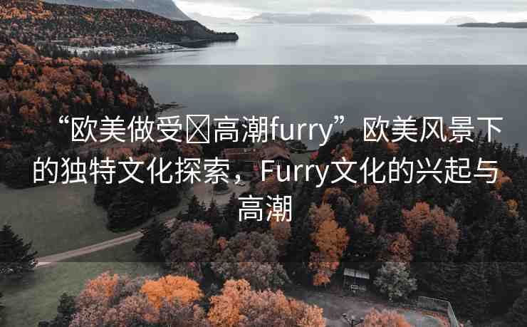 “歐美做受?高潮furry”歐美風(fēng)景下的獨(dú)特文化探索，F(xiàn)urry文化的興起與高潮