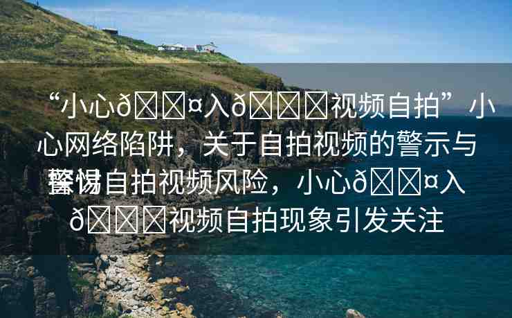 “小心??入??視頻自拍”小心網(wǎng)絡(luò)陷阱，關(guān)于自拍視頻的警示與探討
警惕自拍視頻風(fēng)險(xiǎn)，小心??入??視頻自拍現(xiàn)象引發(fā)關(guān)注