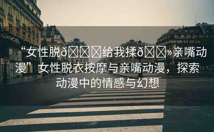 “女性脫??給我揉??親嘴動(dòng)漫”女性脫衣按摩與親嘴動(dòng)漫，探索動(dòng)漫中的情感與幻想