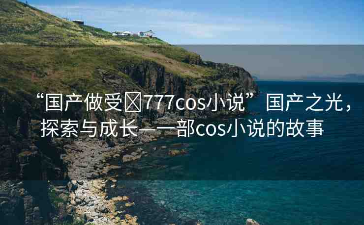 “國產(chǎn)做受?777cos小說”國產(chǎn)之光，探索與成長—一部cos小說的故事