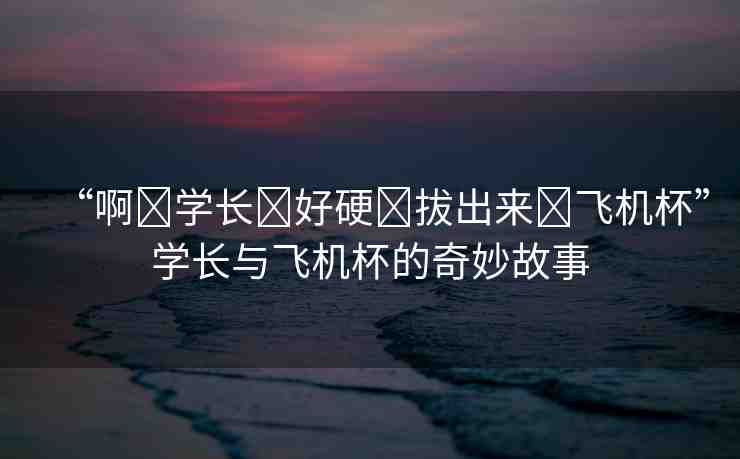 “啊?學(xué)長(zhǎng)?好硬?拔出來(lái)?飛機(jī)杯”學(xué)長(zhǎng)與飛機(jī)杯的奇妙故事