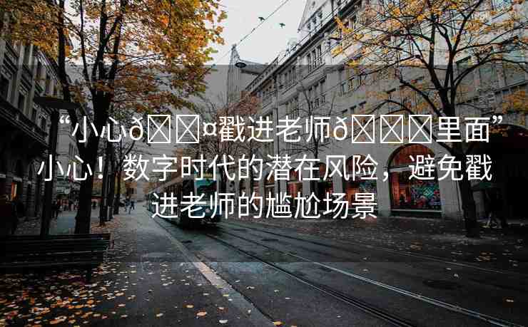 “小心??戳進(jìn)老師??里面”小心！數(shù)字時(shí)代的潛在風(fēng)險(xiǎn)，避免戳進(jìn)老師的尷尬場(chǎng)景