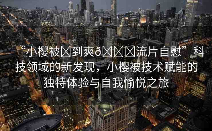 “小櫻被?到爽??流片自慰”科技領域的新發(fā)現(xiàn)，小櫻被技術賦能的獨特體驗與自我愉悅之旅
