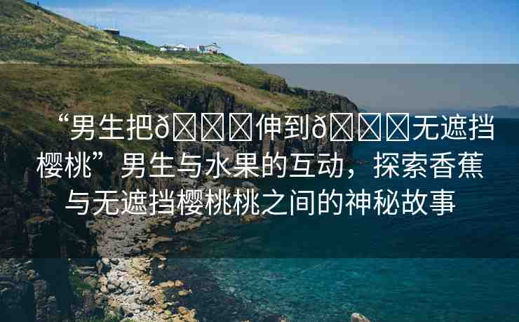 “男生把??伸到??無(wú)遮擋櫻桃”男生與水果的互動(dòng)，探索香蕉與無(wú)遮擋櫻桃桃之間的神秘故事
