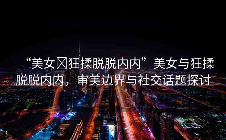 “美女?狂揉脫脫內(nèi)內(nèi)”美女與狂揉脫脫內(nèi)內(nèi)，審美邊界與社交話題探討