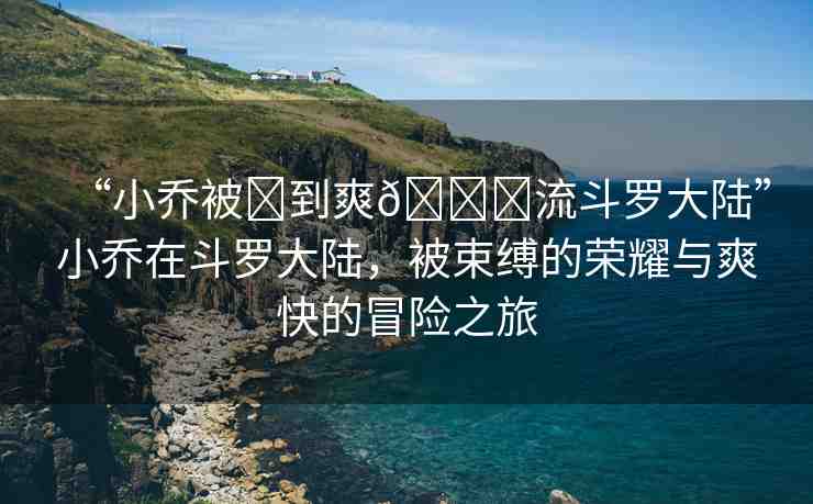 “小喬被?到爽??流斗羅大陸”小喬在斗羅大陸，被束縛的榮耀與爽快的冒險(xiǎn)之旅
