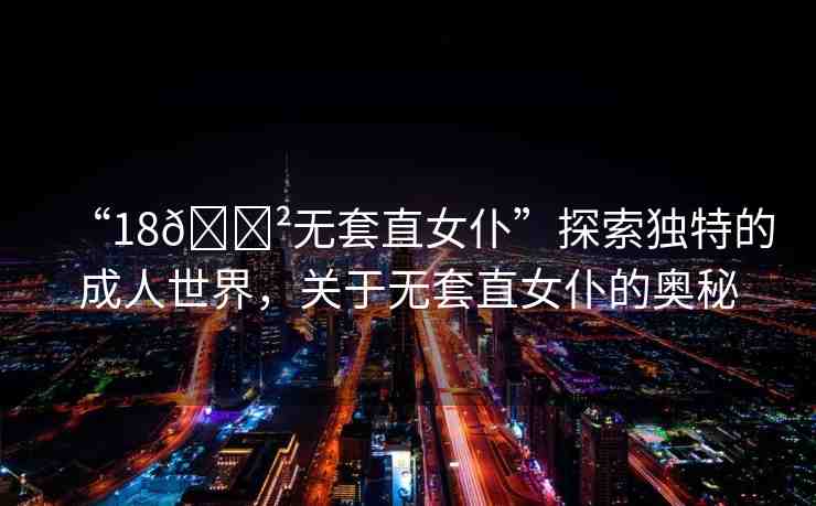 “18??無套直女仆”探索獨(dú)特的成人世界，關(guān)于無套直女仆的奧秘