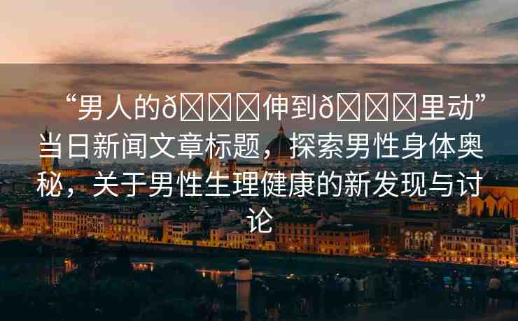 “男人的??伸到??里動(dòng)”當(dāng)日新聞文章標(biāo)題，探索男性身體奧秘，關(guān)于男性生理健康的新發(fā)現(xiàn)與討論