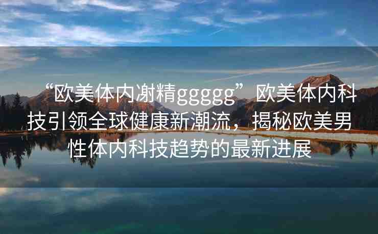 “歐美體內(nèi)?精ggggg”歐美體內(nèi)科技引領(lǐng)全球健康新潮流，揭秘歐美男性體內(nèi)科技趨勢的最新進展