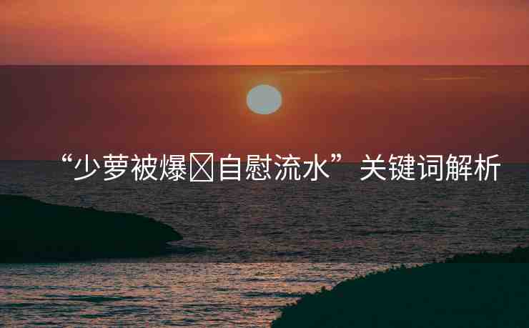 “少蘿被爆?自慰流水”關(guān)鍵詞解析