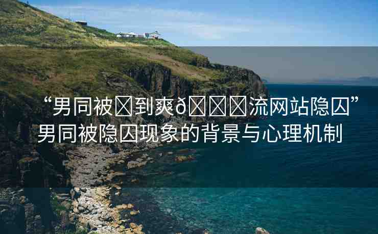 “男同被?到爽??流網站隱囚”男同被隱囚現象的背景與心理機制