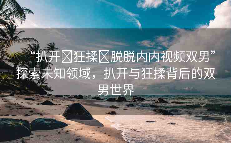 “扒開?狂揉?脫脫內內視頻雙男”探索未知領域，扒開與狂揉背后的雙男世界