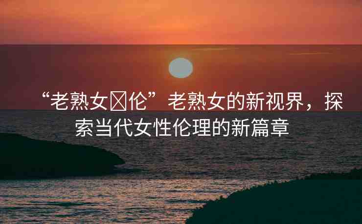 “老熟女亂倫”老熟女的新視界，探索當(dāng)代女性倫理的新篇章