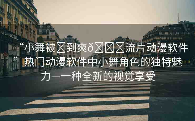 “小舞被?到爽??流片動漫軟件”熱門動漫軟件中小舞角色的獨特魅力—一種全新的視覺享受