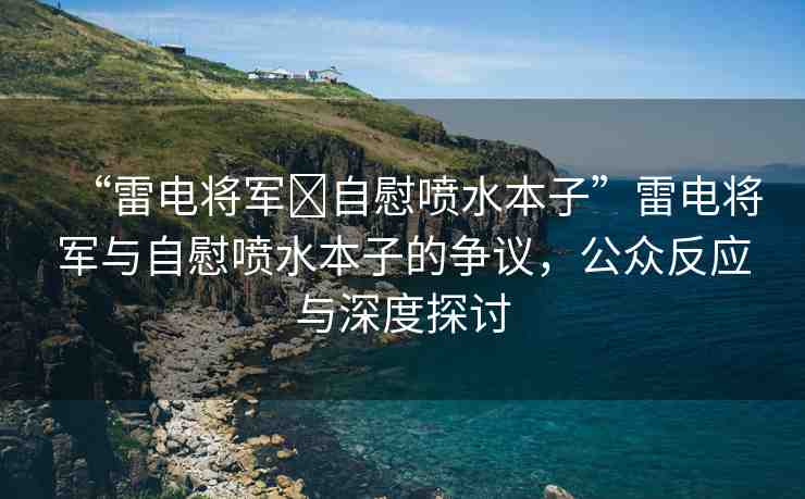 “雷電將軍?自慰噴水本子”雷電將軍與自慰噴水本子的爭議，公眾反應(yīng)與深度探討
