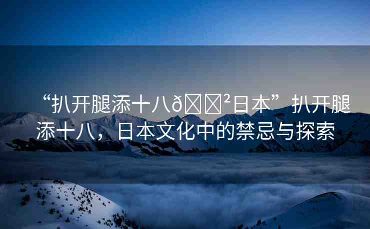 “扒開腿添十八??日本”扒開腿添十八，日本文化中的禁忌與探索