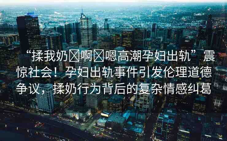 “揉我奶?啊?嗯高潮孕婦出軌”震驚社會！孕婦出軌事件引發(fā)倫理道德爭議，揉奶行為背后的復雜情感糾葛