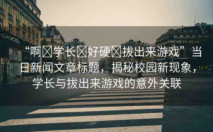 “啊?學(xué)長(zhǎng)?好硬?拔出來(lái)游戲”當(dāng)日新聞文章標(biāo)題，揭秘校園新現(xiàn)象，學(xué)長(zhǎng)與拔出來(lái)游戲的意外關(guān)聯(lián)