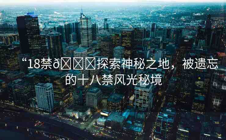“18禁??探索神秘之地，被遺忘的十八禁風(fēng)光秘境