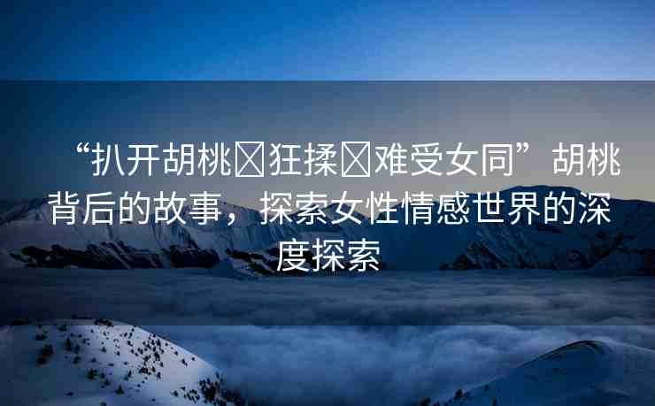 “扒開胡桃?狂揉?難受女同”胡桃背后的故事，探索女性情感世界的深度探索