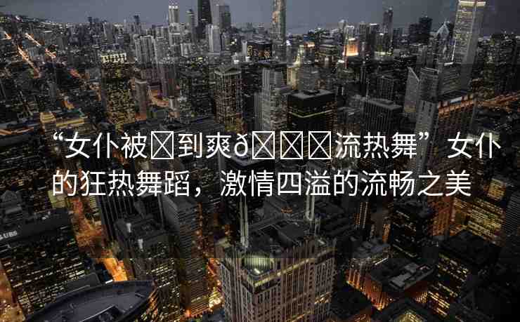 “女仆被?到爽??流熱舞”女仆的狂熱舞蹈，激情四溢的流暢之美