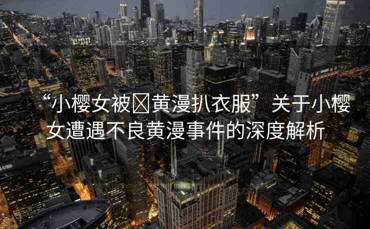 “小櫻女被?黃漫扒衣服”關于小櫻女遭遇不良黃漫事件的深度解析