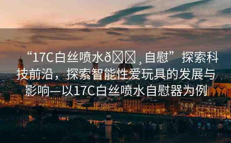 “17C白絲噴水??自慰”探索科技前沿，探索智能性愛玩具的發(fā)展與影響—以17C白絲噴水自慰器為例