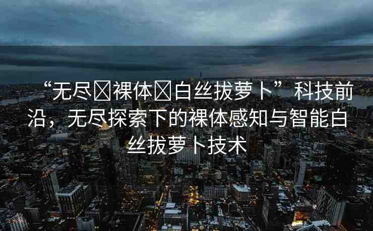 “無盡?裸體?白絲拔蘿卜”科技前沿，無盡探索下的裸體感知與智能白絲拔蘿卜技術(shù)
